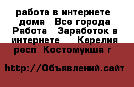 работа в интернете, дома - Все города Работа » Заработок в интернете   . Карелия респ.,Костомукша г.